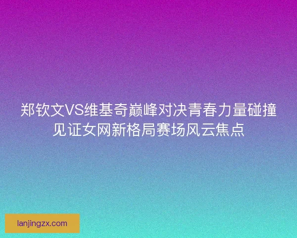 郑钦文VS维基奇巅峰对决青春力量碰撞见证女网新格局赛场风云焦点 郑钦文VS维基奇巅峰对决青春力量碰撞见证女网新格局赛场风云焦点
