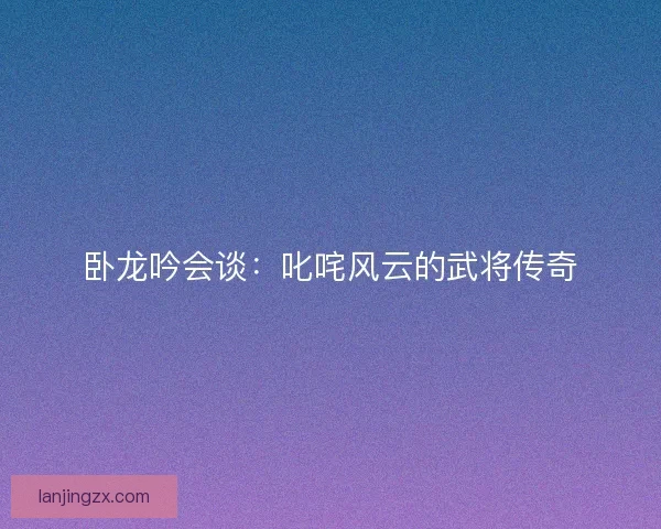 卧龙吟会谈：叱咤风云的武将传奇