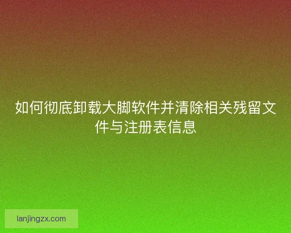 如何彻底卸载大脚软件并清除相关残留文件与注册表信息