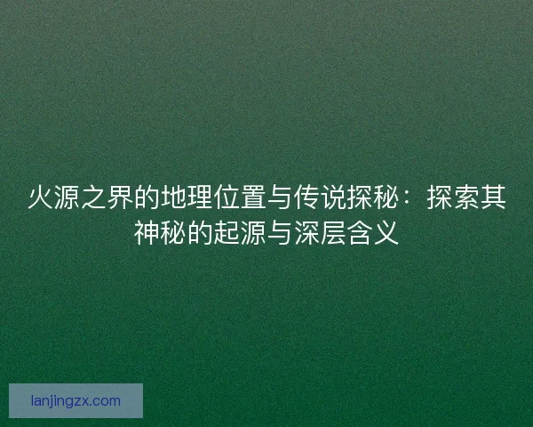 火源之界的地理位置与传说探秘：探索其神秘的起源与深层含义