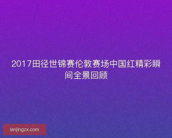 2017田径世锦赛伦敦赛场中国红精彩瞬间全景回顾 2017田径世锦赛伦敦赛场中国红精彩瞬间全景回顾