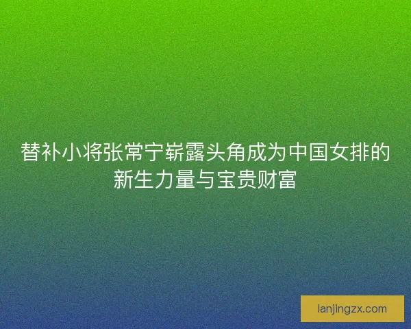 替补小将张常宁崭露头角成为中国女排的新生力量与宝贵财富