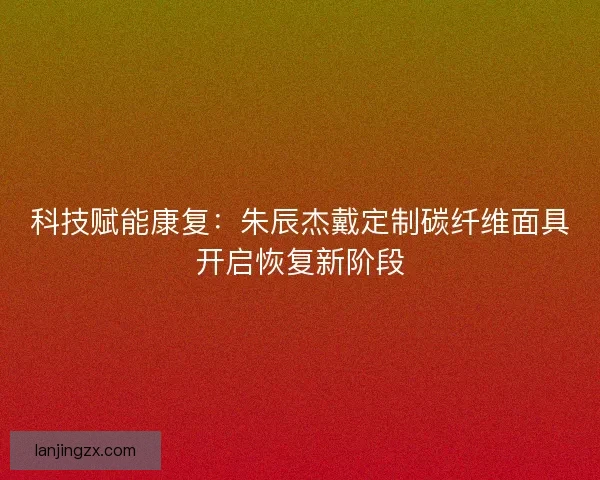 科技赋能康复：朱辰杰戴定制碳纤维面具开启恢复新阶段