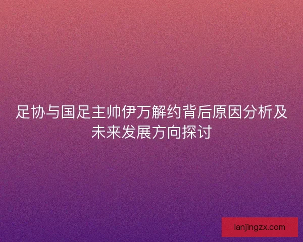 足协与国足主帅伊万解约背后原因分析及未来发展方向探讨 足协与国足主帅伊万解约背后原因分析及未来发展方向探讨