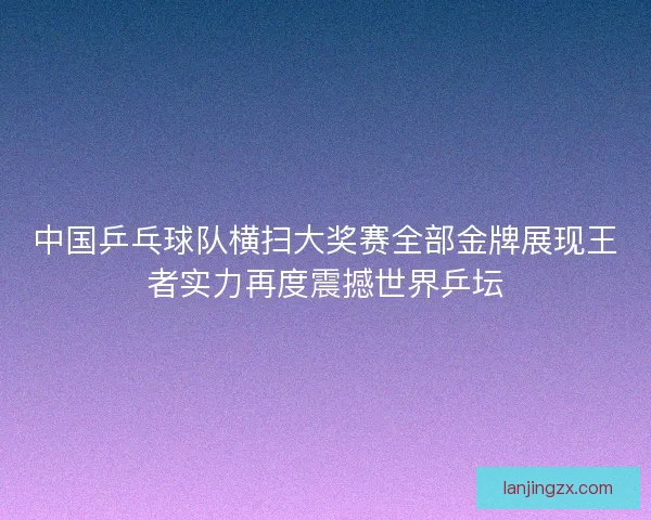 中国乒乓球队横扫大奖赛全部金牌展现王者实力再度震撼世界乒坛 中国乒乓球队横扫大奖赛全部金牌展现王者实力再度震撼世界乒坛