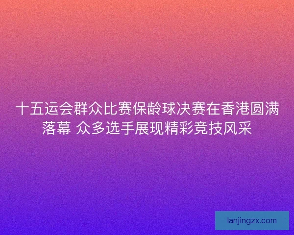 十五运会群众比赛保龄球决赛在香港圆满落幕 众多选手展现精彩竞技风采 十五运会群众比赛保龄球决赛在香港圆满落幕 众多选手展现精彩竞技风采