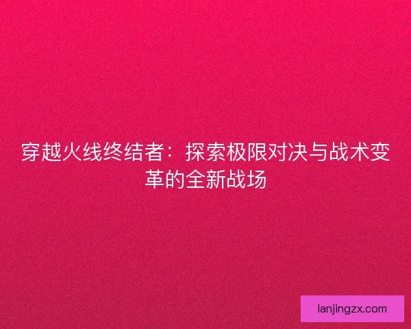 穿越火线终结者：探索极限对决与战术变革的全新战场