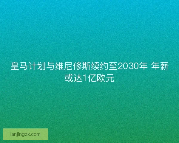 皇马计划与维尼修斯续约至2030年 年薪或达1亿欧元