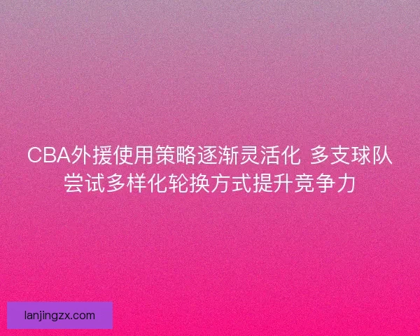 CBA外援使用策略逐渐灵活化 多支球队尝试多样化轮换方式提升竞争力