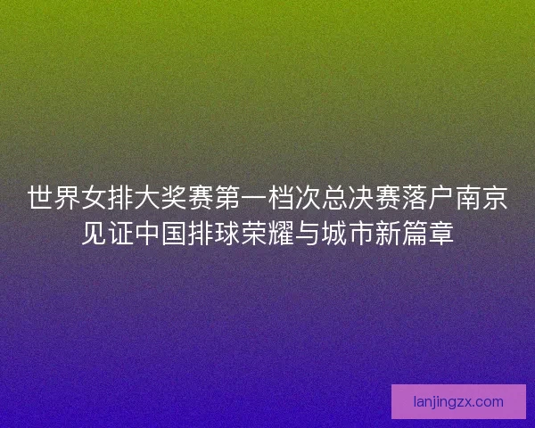 世界女排大奖赛第一档次总决赛落户南京见证中国排球荣耀与城市新篇章