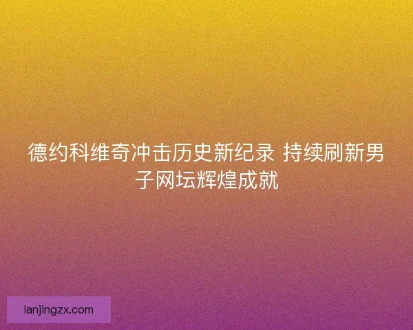 德约科维奇冲击历史新纪录 持续刷新男子网坛辉煌成就 德约科维奇冲击历史新纪录 持续刷新男子网坛辉煌成就