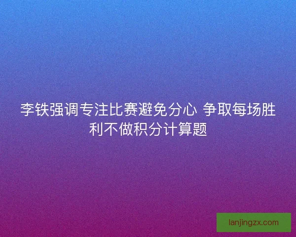 李铁强调专注比赛避免分心 争取每场胜利不做积分计算题 李铁强调专注比赛避免分心 争取每场胜利不做积分计算题