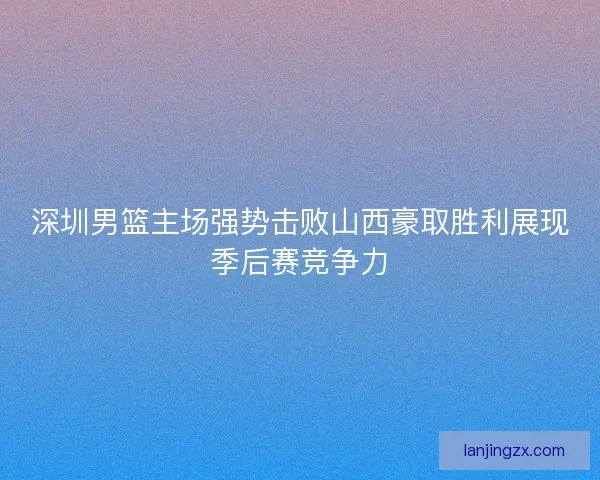深圳男篮主场强势击败山西豪取胜利展现季后赛竞争力