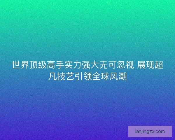 世界顶级高手实力强大无可忽视 展现超凡技艺引领全球风潮 世界顶级高手实力强大无可忽视 展现超凡技艺引领全球风潮