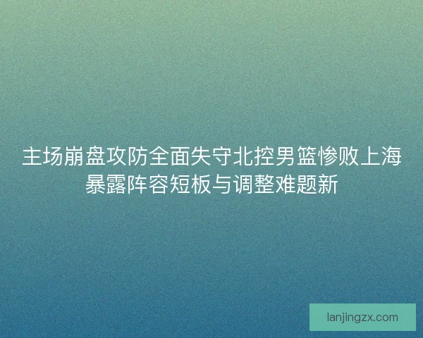 主场崩盘攻防全面失守北控男篮惨败上海暴露阵容短板与调整难题新