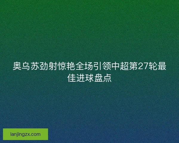 奥乌苏劲射惊艳全场引领中超第27轮最佳进球盘点 奥乌苏劲射惊艳全场引领中超第27轮最佳进球盘点
