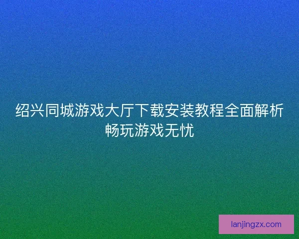 绍兴同城游戏大厅下载安装教程全面解析畅玩游戏无忧