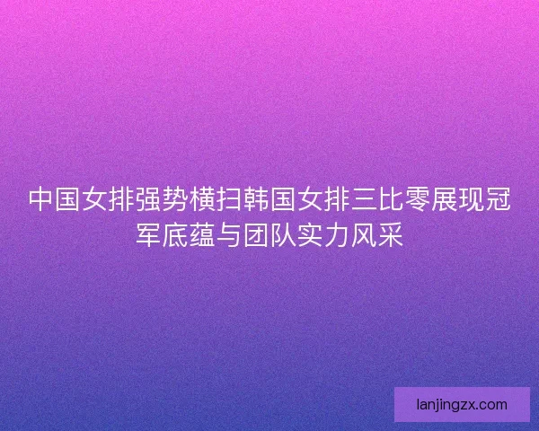 中国女排强势横扫韩国女排三比零展现冠军底蕴与团队实力风采