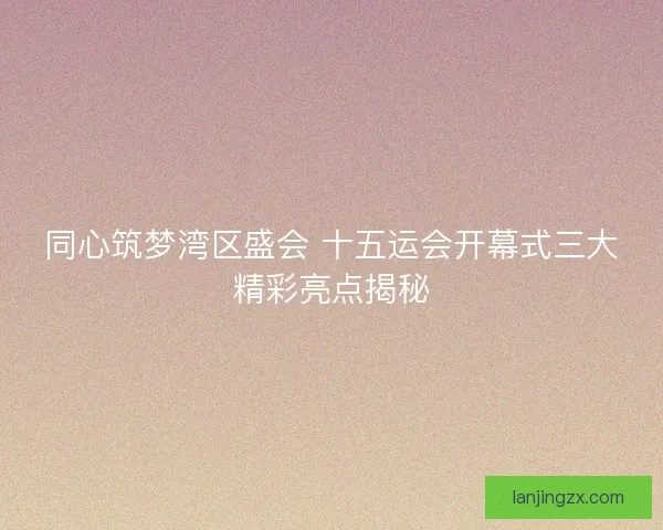同心筑梦湾区盛会 十五运会开幕式三大精彩亮点揭秘