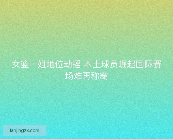 女篮一姐地位动摇 本土球员崛起国际赛场难再称霸 女篮一姐地位动摇 本土球员崛起国际赛场难再称霸