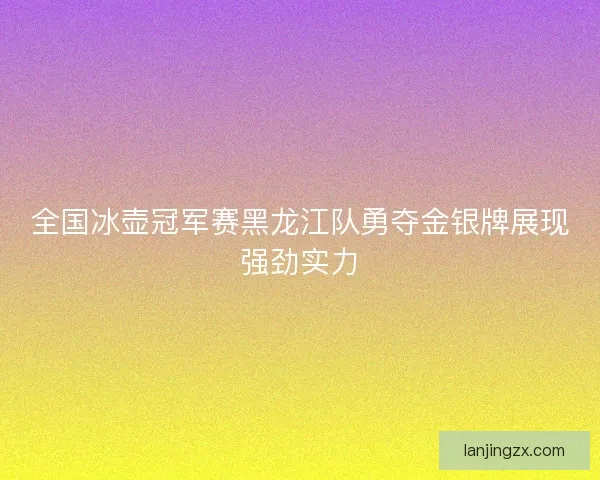 全国冰壶冠军赛黑龙江队勇夺金银牌展现强劲实力