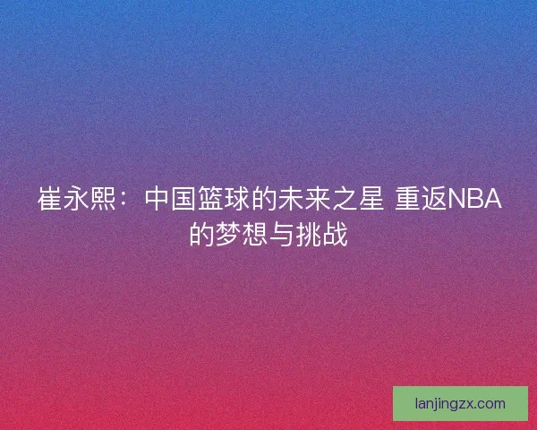 崔永熙:中国篮球的未来之星 重返NBA的梦想与挑战 崔永熙:中国篮球的未来之星 重返NBA的梦想与挑战
