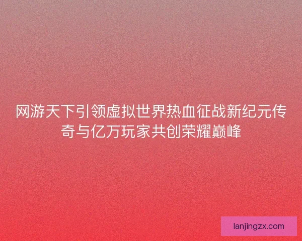 网游天下引领虚拟世界热血征战新纪元传奇与亿万玩家共创荣耀巅峰 网游天下引领虚拟世界热血征战新纪元传奇与亿万玩家共创荣耀巅峰