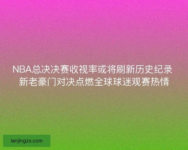 NBA总决决赛收视率或将刷新历史纪录 新老豪门对决点燃全球球迷观赛热情 NBA总决决赛收视率或将刷新历史纪录 新老豪门对决点燃全球球迷观赛热情