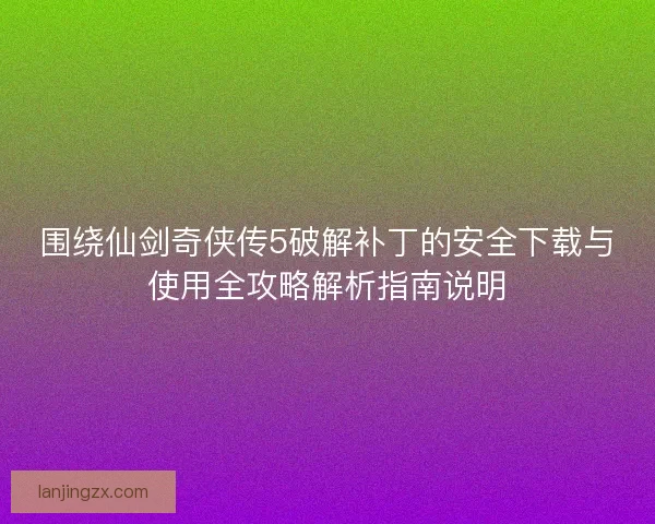 围绕仙剑奇侠传5破解补丁的安全下载与使用全攻略解析指南说明 围绕仙剑奇侠传5破解补丁的安全下载与使用全攻略解析指南说明