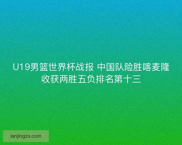 U19男篮世界杯战报 中国队险胜喀麦隆收获两胜五负排名第十三 U19男篮世界杯战报 中国队险胜喀麦隆收获两胜五负排名第十三