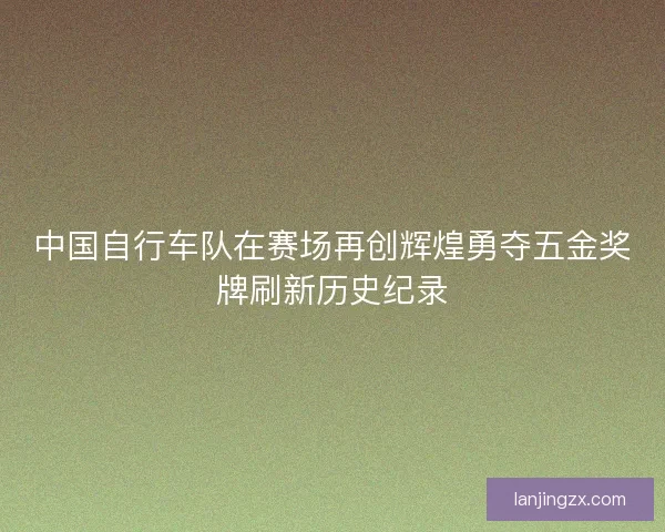 中国自行车队在赛场再创辉煌勇夺五金奖牌刷新历史纪录 中国自行车队在赛场再创辉煌勇夺五金奖牌刷新历史纪录
