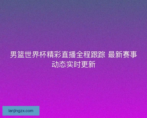 男篮世界杯精彩直播全程跟踪 最新赛事动态实时更新 男篮世界杯精彩直播全程跟踪 最新赛事动态实时更新
