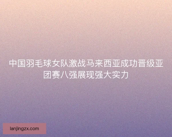 中国羽毛球女队激战马来西亚成功晋级亚团赛八强展现强大实力 中国羽毛球女队激战马来西亚成功晋级亚团赛八强展现强大实力