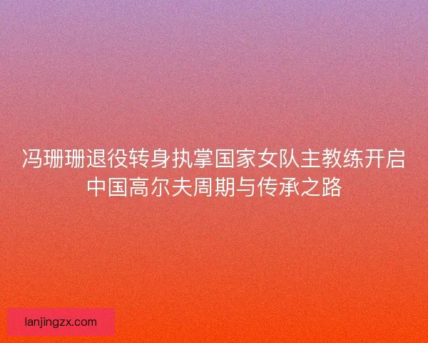 冯珊珊退役转身执掌国家女队主教练开启中国高尔夫周期与传承之路 冯珊珊退役转身执掌国家女队主教练开启中国高尔夫周期与传承之路