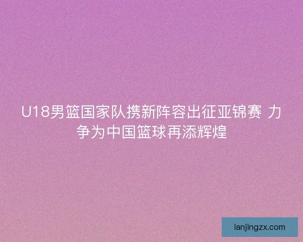 U18男篮国家队携新阵容出征亚锦赛 力争为中国篮球再添辉煌 U18男篮国家队携新阵容出征亚锦赛 力争为中国篮球再添辉煌