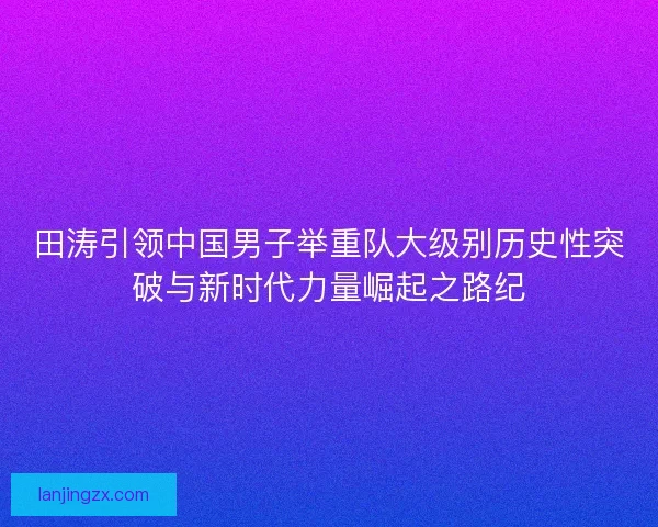 田涛引领中国男子举重队大级别历史性突破与新时代力量崛起之路纪 田涛引领中国男子举重队大级别历史性突破与新时代力量崛起之路纪